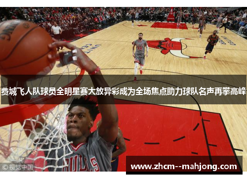 费城飞人队球员全明星赛大放异彩成为全场焦点助力球队名声再攀高峰