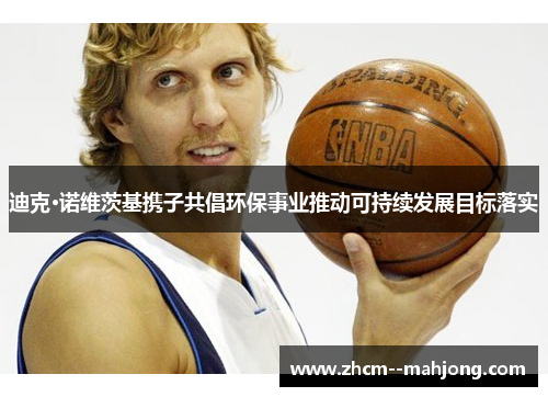 迪克·诺维茨基携子共倡环保事业推动可持续发展目标落实 迪克·诺维茨基携子共倡环保事业推动可持续发展目标落实