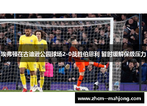 埃弗顿在古迪逊公园球场2-0战胜伯恩利 暂时缓解保级压力