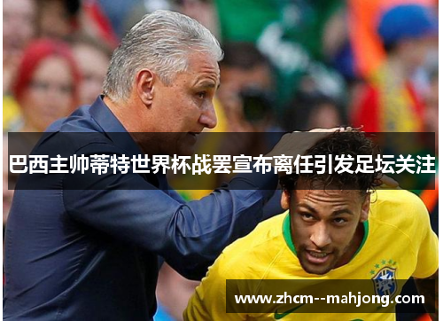 巴西主帅蒂特世界杯战罢宣布离任引发足坛关注 巴西主帅蒂特世界杯战罢宣布离任引发足坛关注
