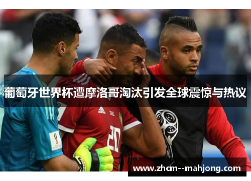 葡萄牙世界杯遭摩洛哥淘汰引发全球震惊与热议