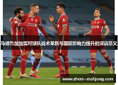 马德鲁加加盟对球队战术革新与国际影响力提升的深远意义